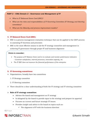 CISA DOMAIN 2 – GOVERNANCE AND MANAGEMENT OF IT
5 | P a g e
➢
4. IT Balanced Score Card (BSC):
➢ BSC is a process management evaluation technique that can be applied to the GEIT process
in assessing IT functions and processes
➢ BSC is the most effective means to aid the IT strategy committee and management in
achieving IT governance through proper IT and business alignment
5. IT Governing committees:
➢ Organizations, broadly have two committees
1. IT Strategy committee
2. IT Steering committee
➢ There should be a clear understanding of both the IT strategy and IT steering committee
➢ Role of IT strategy committee:
• Advises the board and management on IT strategy
• Is delegated by the board to provide input to the strategy and prepare its approval
• Focuses on current and future strategic IT issues
• Provides insight and advice to the board on topics such as:
✓ The alignment of IT with the business direction
Points to remember:
➢ The purpose of IT Balance Score card is to evaluate and monitor performance indicators
– Customer satisfaction, internal processes, innovation capacity, etc.
➢ The IT BSC does not measure the financial performance of the enterprise
PART 2 – CISA Domain 2 – Governance and Management of IT
» What is IT Balanced Score Card (BSC)?
» What are the roles and responsibilities of IT Governing Committee (IT Strategy and Steering
committee)?
» What are the Maturity and process improvement models?
©Aswini Srinath
 