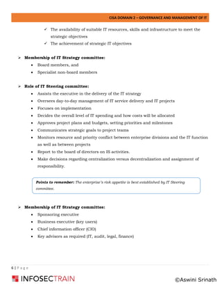 CISA DOMAIN 2 – GOVERNANCE AND MANAGEMENT OF IT
6 | P a g e
✓ The availability of suitable IT resources, skills and infrastructure to meet the
strategic objectives
✓ The achievement of strategic IT objectives
➢ Membership of IT Strategy committee:
• Board members, and
• Specialist non-board members
➢ Role of IT Steering committee:
• Assists the executive in the delivery of the IT strategy
• Oversees day-to-day management of IT service delivery and IT projects
• Focuses on implementation
• Decides the overall level of IT spending and how costs will be allocated
• Approves project plans and budgets, setting priorities and milestones
• Communicates strategic goals to project teams
• Monitors resource and priority conflict between enterprise divisions and the IT function
as well as between projects
• Report to the board of directors on IS activities.
• Make decisions regarding centralization versus decentralization and assignment of
responsibility.
The
➢ Membership of IT Strategy committee:
• Sponsoring executive
• Business executive (key users)
• Chief information officer (CIO)
• Key advisors as required (IT, audit, legal, finance)
Points to remember: The enterprise’s risk appetite is best established by IT Steering
committee.
©Aswini Srinath
 