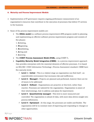 CISA DOMAIN 2 – GOVERNANCE AND MANAGEMENT OF IT
7 | P a g e
6. Maturity and Process Improvement Models:
➢ Implementation of IT governance requires ongoing performance measurement of an
organization’s resources that contribute to the execution of processes that deliver IT services
to the business
➢ Some of the process improvement models are:
• The IDEAL model is a software process improvement (SPI) program model in planning
and implementing an effective software process improvement program and consists of
five phases:
1. Initiating,
2. Diagnosing,
3. Establishing,
4. Acting and
5. Learning
• The COBIT Process Assessment Model (PAM), using COBIT 5,
• Capability Maturity Model Integration (CMMI) - is a process improvement approach
that provides enterprises with the essential elements of effective processes. It is based
on ISO/IEC 15504 Information Technology—Process Assessment standard. CMMI have
five maturity levels
✓ Level 1 – Initial – This is a riskiest stage an organization can find itself - an
unpredictable environment that increases risk and inefficiency.
✓ Level 2 – Managed – Projects are planned and performed, however there are lot
of issues to be addressed
✓ Level 3 – Defined – Organizations are proactive at this level, rather than
reactive. Processes are tailored for the organization. Organization is aware of
their shortcomings, how to address and plans for improvement.
✓ Level 4 - Quantitatively managed – This level is more measured and
controlled. The organization is ahead of risks, with more data-driven insight into
process deficiencies.
✓ Level 5 – Optimised – At this stage, the processes are stable and flexible. The
organization will be in constant state of improving and responding to changes or
other opportunities.
©Aswini Srinath
 