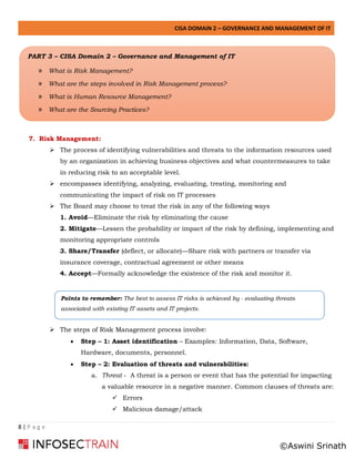 CISA DOMAIN 2 – GOVERNANCE AND MANAGEMENT OF IT
8 | P a g e
7. Risk Management:
➢ The process of identifying vulnerabilities and threats to the information resources used
by an organization in achieving business objectives and what countermeasures to take
in reducing risk to an acceptable level.
➢ encompasses identifying, analyzing, evaluating, treating, monitoring and
communicating the impact of risk on IT processes
➢ The Board may choose to treat the risk in any of the following ways
1. Avoid—Eliminate the risk by eliminating the cause
2. Mitigate—Lessen the probability or impact of the risk by defining, implementing and
monitoring appropriate controls
3. Share/Transfer (deflect, or allocate)—Share risk with partners or transfer via
insurance coverage, contractual agreement or other means
4. Accept—Formally acknowledge the existence of the risk and monitor it.
➢ The steps of Risk Management process involve:
• Step – 1: Asset identification – Examples: Information, Data, Software,
Hardware, documents, personnel.
• Step – 2: Evaluation of threats and vulnerabilities:
a. Threat - A threat is a person or event that has the potential for impacting
a valuable resource in a negative manner. Common clauses of threats are:
✓ Errors
✓ Malicious damage/attack
Points to remember: The best to assess IT risks is achieved by - evaluating threats
associated with existing IT assets and IT projects.
PART 3 – CISA Domain 2 – Governance and Management of IT
» What is Risk Management?
» What are the steps involved in Risk Management process?
» What is Human Resource Management?
» What are the Sourcing Practices?
©Aswini Srinath
 