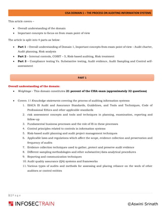 CISA DOMAIN 1 – THE PROCESS ON AUDITING INFORMATION SYSTEMS
1 | P a g e
This article covers –
• Overall understanding of the domain
• Important concepts to focus on from exam point of view
The article is split into 4 parts as below:
• Part 1 – Overall understanding of Domain 1, Important concepts from exam point of view – Audit charter,
Audit planning, Risk analysis
• Part 2 – Internal controls, COBIT – 5, Risk-based auditing, Risk treatment
• Part 3 – Compliance testing Vs. Substantive testing, Audit evidence, Audit Sampling and Control self-
assessment
Overall understanding of the domain:
• Weightage - This domain constitutes 21 percent of the CISA exam (approximately 32 questions)
• Covers 11 Knowledge statements covering the process of auditing information systems
1. ISACA IS Audit and Assurance Standards, Guidelines, and Tools and Techniques, Code of
Professional Ethics and other applicable standards
2. risk assessment concepts and tools and techniques in planning, examination, reporting and
follow-up
3. Fundamental business processes and the role of IS in these processes
4. Control principles related to controls in information systems
5. Risk-based audit planning and audit project management techniques
6. Applicable laws and regulations which affect the scope, evidence collection and preservation and
frequency of audits
7. Evidence collection techniques used to gather, protect and preserve audit evidence
8. Different sampling methodologies and other substantive/data analytical procedures
9. Reporting and communication techniques
10. Audit quality assurance (QA) systems and frameworks
11. Various types of audits and methods for assessing and placing reliance on the work of other
auditors or control entities
PART 1
©Aswini Srinath
 