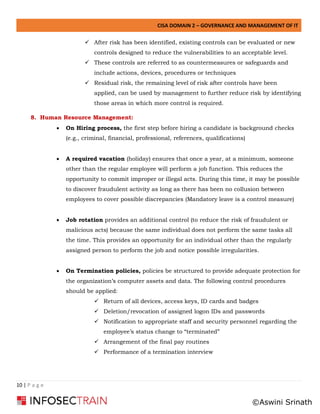 CISA DOMAIN 2 – GOVERNANCE AND MANAGEMENT OF IT
10 | P a g e
✓ After risk has been identified, existing controls can be evaluated or new
controls designed to reduce the vulnerabilities to an acceptable level.
✓ These controls are referred to as countermeasures or safeguards and
include actions, devices, procedures or techniques
✓ Residual risk, the remaining level of risk after controls have been
applied, can be used by management to further reduce risk by identifying
those areas in which more control is required.
8. Human Resource Management:
• On Hiring process, the first step before hiring a candidate is background checks
(e.g., criminal, financial, professional, references, qualifications)
• A required vacation (holiday) ensures that once a year, at a minimum, someone
other than the regular employee will perform a job function. This reduces the
opportunity to commit improper or illegal acts. During this time, it may be possible
to discover fraudulent activity as long as there has been no collusion between
employees to cover possible discrepancies (Mandatory leave is a control measure)
• Job rotation provides an additional control (to reduce the risk of fraudulent or
malicious acts) because the same individual does not perform the same tasks all
the time. This provides an opportunity for an individual other than the regularly
assigned person to perform the job and notice possible irregularities.
• On Termination policies, policies be structured to provide adequate protection for
the organization’s computer assets and data. The following control procedures
should be applied:
✓ Return of all devices, access keys, ID cards and badges
✓ Deletion/revocation of assigned logon IDs and passwords
✓ Notification to appropriate staff and security personnel regarding the
employee’s status change to “terminated”
✓ Arrangement of the final pay routines
✓ Performance of a termination interview
©Aswini Srinath
 