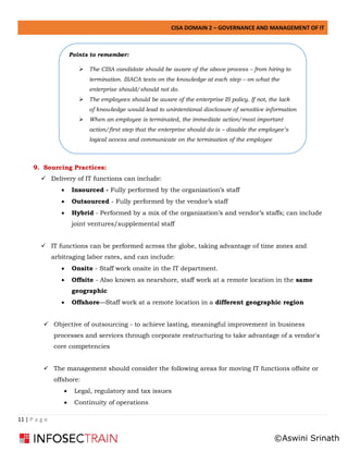 CISA DOMAIN 2 – GOVERNANCE AND MANAGEMENT OF IT
11 | P a g e
9. Sourcing Practices:
✓ Delivery of IT functions can include:
• Insourced - Fully performed by the organization’s staff
• Outsourced - Fully performed by the vendor’s staff
• Hybrid - Performed by a mix of the organization’s and vendor’s staffs; can include
joint ventures/supplemental staff
✓ IT functions can be performed across the globe, taking advantage of time zones and
arbitraging labor rates, and can include:
• Onsite - Staff work onsite in the IT department.
• Offsite - Also known as nearshore, staff work at a remote location in the same
geographic
• Offshore—Staff work at a remote location in a different geographic region
✓ Objective of outsourcing - to achieve lasting, meaningful improvement in business
processes and services through corporate restructuring to take advantage of a vendor's
core competencies
✓ The management should consider the following areas for moving IT functions offsite or
offshore:
• Legal, regulatory and tax issues
• Continuity of operations
Points to remember:
➢ The CISA candidate should be aware of the above process – from hiring to
termination. ISACA tests on the knowledge at each step – on what the
enterprise should/should not do.
➢ The employees should be aware of the enterprise IS policy. If not, the lack
of knowledge would lead to unintentional disclosure of sensitive information
➢ When an employee is terminated, the immediate action/most important
action/first step that the enterprise should do is – disable the employee’s
logical access and communicate on the termination of the employee
©Aswini Srinath
 