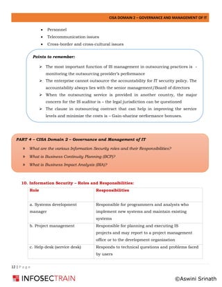 CISA DOMAIN 2 – GOVERNANCE AND MANAGEMENT OF IT
12 | P a g e
• Personnel
• Telecommunication issues
• Cross-border and cross-cultural issues
10. Information Security – Roles and Responsibilities:
Role Responsibilities
a. Systems development
manager
Responsible for programmers and analysts who
implement new systems and maintain existing
systems
b. Project management Responsible for planning and executing IS
projects and may report to a project management
office or to the development organization
c. Help desk (service desk) Responds to technical questions and problems faced
by users
Points to remember:
➢ The most important function of IS management in outsourcing practices is -
monitoring the outsourcing provider’s performance
➢ The enterprise cannot outsource the accountability for IT security policy. The
accountability always lies with the senior management/Board of directors
➢ When the outsourcing service is provided in another country, the major
concern for the IS auditor is – the legal jurisdiction can be questioned
➢ The clause in outsourcing contract that can help in improving the service
levels and minimize the costs is – Gain-sharing performance bonuses.
➢ The
PART 4 – CISA Domain 2 – Governance and Management of IT
» What are the various Information Security roles and their Responsibilities?
» What is Business Continuity Planning (BCP)?
» What is Business Impact Analysis (BIA)?
©Aswini Srinath
 