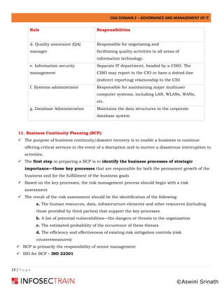 CISA DOMAIN 2 – GOVERNANCE AND MANAGEMENT OF IT
13 | P a g e
Role Responsibilities
d. Quality assurance (QA)
manager
Responsible for negotiating and
facilitating quality activities in all areas of
information technology.
e. Information security
management
Separate IT department, headed by a CISO. The
CISO may report to the CIO or have a dotted-line
(indirect reporting) relationship to the CIO
f. Systems administrator Responsible for maintaining major multiuser
computer systems, including LAN, WLANs, WANs,
etc.
g. Database Administration Maintains the data structures in the corporate
database system
11. Business Continuity Planning (BCP):
✓ The purpose of business continuity/disaster recovery is to enable a business to continue
offering critical services in the event of a disruption and to survive a disastrous interruption to
activities.
✓ The first step in preparing a BCP is to identify the business processes of strategic
importance—those key processes that are responsible for both the permanent growth of the
business and for the fulfillment of the business goals
✓ Based on the key processes, the risk management process should begin with a risk
assessment
✓ The result of the risk assessment should be the identification of the following:
a. The human resources, data, infrastructure elements and other resources (including
those provided by third parties) that support the key processes
b. A list of potential vulnerabilities—the dangers or threats to the organization
c. The estimated probability of the occurrence of these threats
d. The efficiency and effectiveness of existing risk mitigation controls (risk
countermeasures)
✓ BCP is primarily the responsibility of senior management
✓ ISO for BCP – ISO 22301
©Aswini Srinath
 