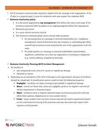 CISA DOMAIN 2 – GOVERNANCE AND MANAGEMENT OF IT
14 | P a g e
✓ The IT business continuity plan should be aligned with the strategy of the organization. If the
IT plan is a separate plan, it must be consistent with and support the corporate BCP.
✓ Business Continuity policy:
• Is a document approved by top management that defines the extent and scope of the
business continuity effort (a project or an ongoing program) within the organization
• Should be pro-active
• Is a most critical corrective control
• The business continuity policy serves several other purposes:
▪ Its internal portion is a message to internal stakeholders (i.e., employees,
management, board of directors) that the company is undertaking the effort,
committing its resources and expecting the rest of the organization to do the
same.
▪ Its public portion is a message to external stakeholders (shareholders,
regulators, authorities, etc.) that the organization is treating its obligations
(e.g., service delivery, compliance) seriously.
✓ Business Continuity Planning (BCP) Incident Management:
• An incident is
▪ any unexpected event, even if it causes no significant damage
▪ Dynamic in nature
• Depending on an estimation of the level of damage to the organization, all types of incidents
should be categorized. A classification system could include the following categories:
▪ Negligible - incidents are those causing no perceptible or significant damage
▪ Minor - events are those that, while not negligible, produce no negative material (of
relative importance) or financial impact
▪ Major - incidents cause a negative material impact on business processes and may
affect other systems, departments or even outside clients
▪ Crisis - major incident that can have serious material (of relative importance) impact
on the continued functioning of the business and may also adversely impact other
systems or third parties.
©Aswini Srinath
 