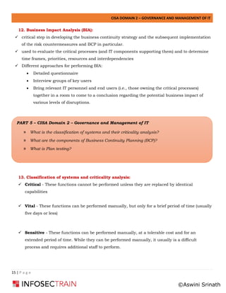CISA DOMAIN 2 – GOVERNANCE AND MANAGEMENT OF IT
15 | P a g e
12. Business Impact Analysis (BIA):
✓ critical step in developing the business continuity strategy and the subsequent implementation
of the risk countermeasures and BCP in particular.
✓ used to evaluate the critical processes (and IT components supporting them) and to determine
time frames, priorities, resources and interdependencies
✓ Different approaches for performing BIA:
• Detailed questionnaire
• Interview groups of key users
• Bring relevant IT personnel and end users (i.e., those owning the critical processes)
together in a room to come to a conclusion regarding the potential business impact of
various levels of disruptions.
13. Classification of systems and criticality analysis:
✓ Critical - These functions cannot be performed unless they are replaced by identical
capabilities
✓ Vital - These functions can be performed manually, but only for a brief period of time (usually
five days or less)
✓ Sensitive - These functions can be performed manually, at a tolerable cost and for an
extended period of time. While they can be performed manually, it usually is a difficult
process and requires additional staff to perform.
PART 5 – CISA Domain 2 – Governance and Management of IT
» What is the classification of systems and their criticality analysis?
» What are the components of Business Continuity Planning (BCP)?
» What is Plan testing?
©Aswini Srinath
 