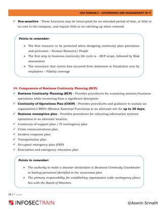 CISA DOMAIN 2 – GOVERNANCE AND MANAGEMENT OF IT
16 | P a g e
✓ Non-sensitive - These functions may be interrupted for an extended period of time, at little or
no cost to the company, and require little or no catching up when restored.
14. Components of Business Continuity Planning (BCP):
✓ Business Continuity Planning (BCP) – Provides procedures for sustaining mission/business
operations while recovering from a significant disruption
✓ Continuity of Operations Plan (COOP) - Provides procedures and guidance to sustain an
organization’s MEFs (Mission Essential Functions) at an alternate site for up to 30 days;
✓ Business resumption plan - Provides procedures for relocating information systems
operations to an alternate location.
✓ Continuity of support plan / IT contingency plan
✓ Crisis communications plan
✓ Incident response plan
✓ Transportation plan
✓ Occupant emergency plan (OEP)
✓ Evacuation and emergency relocation plan
Points to remember:
➢ The first resource to be protected when designing continuity plan provisions
and processes – Human Resource/ People
➢ The first step in business continuity life cycle is – BCP scope, followed by Risk
assessment
➢ The insurance that covers loss incurred from dishonest or fraudulent acts by
employees – Fidelity coverage
Points to remember:
➢ The authority to make a disaster declaration is Business Continuity Coordinator
or backup personnel identified in the succession plan
➢ The primary responsibility for establishing organization-wide contingency plans
lies with the Board of Directors.
©Aswini Srinath
 