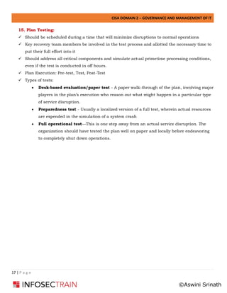 CISA DOMAIN 2 – GOVERNANCE AND MANAGEMENT OF IT
17 | P a g e
15. Plan Testing:
✓ Should be scheduled during a time that will minimize disruptions to normal operations
✓ Key recovery team members be involved in the test process and allotted the necessary time to
put their full effort into it
✓ Should address all critical components and simulate actual primetime processing conditions,
even if the test is conducted in off hours.
✓ Plan Execution: Pre-test, Test, Post-Test
✓ Types of tests:
• Desk-based evaluation/paper test - A paper walk-through of the plan, involving major
players in the plan’s execution who reason out what might happen in a particular type
of service disruption.
• Preparedness test - Usually a localized version of a full test, wherein actual resources
are expended in the simulation of a system crash
• Full operational test—This is one step away from an actual service disruption. The
organization should have tested the plan well on paper and locally before endeavoring
to completely shut down operations.
©Aswini Srinath
 