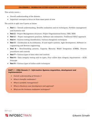 CISA DOMAIN 3 – INFORMATION SYSTEMS ACQUISITION, DEVELOPMENT AND IMPLEMENTATION
1 | P a g e
This article covers –
• Overall understanding of the domain
• Important concepts to focus on from exam point of view
The article is split into 9 parts as below:
• Part 1 – Overall understanding, Benefits realization and its techniques, Portfolio management
and business case
• Part 2 – Project Management structure, Project Organizational forms, OBS, WBS
• Part 3 – Project management practices, Software size estimation, Traditional SDLC approach
• Part 4 – Various testing classification, Various changeover techniques
• Part 5 – Certification & Accreditation, AI and expert systems, Agile development, Software re-
engineering and Reverse engineering
• Part 6 – Benchmarking process, Capacity Maturity Model Integration (CMMI), Process
procedures and controls
• Part 7 – Various types of data edits and controls
• Part 8 – Data integrity testing and its types, Four online data integrity requirements – ACID
Principle
• Part 9 – Various types of online audit techniques
PART 1 – CISA Domain 3 – Information Systems Acquisition, development and
implementation
» Overall understanding of Domain 3
» What is benefits realization?
» What is portfolio management?
» What is Business case development and approval?
» What are the business realization techniques?
©Aswini Srinath
 