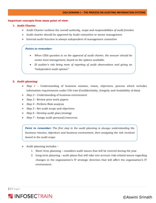 CISA DOMAIN 1 – THE PROCESS ON AUDITING INFORMATION SYSTEMS
2 | P a g e
Important concepts from exam point of view:
1. Audit Charter:
➢ Audit Charter outlines the overall authority, scope and responsibilities of audit function
➢ Audit charter should be approved by Audit committee or senior management
➢ Internal audit function is always independent of management committee
2. Audit planning:
➢ Step 1 – Understanding of business mission, vision, objectives, process which includes
information requirements under CIA trait (Confidentiality, Integrity and Availability of data)
➢ Step 2 – Understanding of business environment
➢ Step 3 - Review prior work papers
➢ Step 4 - Perform Risk analysis
➢ Step 5 - Set audit scope and objectives
➢ Step 6 - Develop audit plan/strategy
➢ Step 7 - Assign audit personal/resources
➢ Audit planning includes –
1. Short term planning – considers audit issues that will be covered during the year
2. Long term planning - audit plans that will take into account risk-related issues regarding
changes in the organization’s IT strategic direction that will affect the organization’s IT
environment.
Points to remember:
• When CISA question is on the approval of audit charter, the answer should be
senior most management, based on the options available.
• IS auditor’s role being more of reporting of audit observations and giving an
“independent audit opinion”
Point to remember: The first step in the audit planning is always understanding the
business mission, objectives and business environment, then analyzing the risk involved
based in the audit scope.
©Aswini Srinath
 