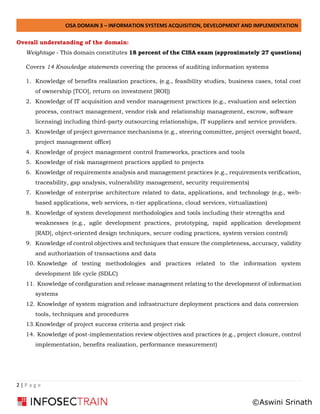 CISA DOMAIN 3 – INFORMATION SYSTEMS ACQUISITION, DEVELOPMENT AND IMPLEMENTATION
2 | P a g e
Overall understanding of the domain:
Weightage - This domain constitutes 18 percent of the CISA exam (approximately 27 questions)
Covers 14 Knowledge statements covering the process of auditing information systems
1. Knowledge of benefits realization practices, (e.g., feasibility studies, business cases, total cost
of ownership [TCO], return on investment [ROI])
2. Knowledge of IT acquisition and vendor management practices (e.g., evaluation and selection
process, contract management, vendor risk and relationship management, escrow, software
licensing) including third-party outsourcing relationships, IT suppliers and service providers.
3. Knowledge of project governance mechanisms (e.g., steering committee, project oversight board,
project management office)
4. Knowledge of project management control frameworks, practices and tools
5. Knowledge of risk management practices applied to projects
6. Knowledge of requirements analysis and management practices (e.g., requirements verification,
traceability, gap analysis, vulnerability management, security requirements)
7. Knowledge of enterprise architecture related to data, applications, and technology (e.g., web-
based applications, web services, n-tier applications, cloud services, virtualization)
8. Knowledge of system development methodologies and tools including their strengths and
weaknesses (e.g., agile development practices, prototyping, rapid application development
[RAD], object-oriented design techniques, secure coding practices, system version control)
9. Knowledge of control objectives and techniques that ensure the completeness, accuracy, validity
and authorization of transactions and data
10. Knowledge of testing methodologies and practices related to the information system
development life cycle (SDLC)
11. Knowledge of configuration and release management relating to the development of information
systems
12. Knowledge of system migration and infrastructure deployment practices and data conversion
tools, techniques and procedures
13.Knowledge of project success criteria and project risk
14. Knowledge of post-implementation review objectives and practices (e.g., project closure, control
implementation, benefits realization, performance measurement)
©Aswini Srinath
 