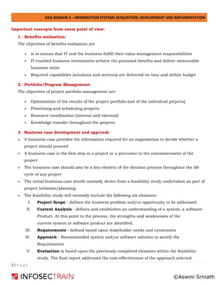 CISA DOMAIN 3 – INFORMATION SYSTEMS ACQUISITION, DEVELOPMENT AND IMPLEMENTATION
3 | P a g e
Important concepts from exam point of view:
1. Benefits realization:
The objectives of benefits realization are
» is to ensure that IT and the business fulfill their value management responsibilities
» IT-enabled business investments achieve the promised benefits and deliver measurable
business value
» Required capabilities (solutions and services) are delivered on time and within budget
2. Portfolio/Program Management:
The objectives of project portfolio management are:
» Optimization of the results of the project portfolio (not of the individual projects)
» Prioritizing and scheduling projects
» Resource coordination (internal and external)
» Knowledge transfer throughout the projects
3. Business case development and approval:
» A business case provides the information required for an organization to decide whether a
project should proceed
» A business case is the first step in a project or a precursor to the commencement of the
project
» The business case should also be a key element of the decision process throughout the life
cycle of any project
» The initial business case would normally derive from a feasibility study undertaken as part of
project initiation/planning
» The feasibility study will normally include the following six elements:
I. Project Scope - defines the business problem and/or opportunity to be addressed
II. Current Analysis - defines and establishes an understanding of a system, a software
Product. At this point in the process, the strengths and weaknesses of the
current system or software product are identified.
III. Requirements - defined based upon stakeholder needs and constraints
IV. Approach - Recommended system and/or software solution to satisfy the
Requirements
V. Evaluation is based upon the previously completed elements within the feasibility
study. The final report addresses the cost-effectiveness of the approach selected
©Aswini Srinath
 