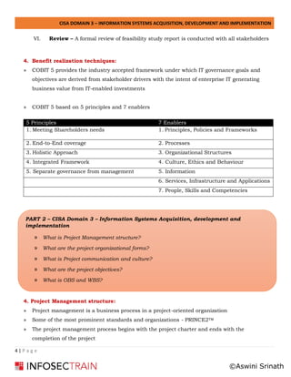 CISA DOMAIN 3 – INFORMATION SYSTEMS ACQUISITION, DEVELOPMENT AND IMPLEMENTATION
4 | P a g e
VI. Review – A formal review of feasibility study report is conducted with all stakeholders
4. Benefit realization techniques:
» COBIT 5 provides the industry accepted framework under which IT governance goals and
objectives are derived from stakeholder drivers with the intent of enterprise IT generating
business value from IT-enabled investments
» COBIT 5 based on 5 principles and 7 enablers
5 Principles 7 Enablers
1. Meeting Shareholders needs 1. Principles, Policies and Frameworks
2. End-to-End coverage 2. Processes
3. Holistic Approach 3. Organizational Structures
4. Integrated Framework 4. Culture, Ethics and Behaviour
5. Separate governance from management 5. Information
6. Services, Infrastructure and Applications
7. People, Skills and Competencies
4. Project Management structure:
» Project management is a business process in a project-oriented organization
» Some of the most prominent standards and organizations - PRINCE2TM
» The project management process begins with the project charter and ends with the
completion of the project
PART 2 – CISA Domain 3 – Information Systems Acquisition, development and
implementation
» What is Project Management structure?
» What are the project organizational forms?
» What is Project communication and culture?
» What are the project objectives?
» What is OBS and WBS?
©Aswini Srinath
 