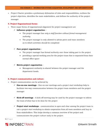 CISA DOMAIN 3 – INFORMATION SYSTEMS ACQUISITION, DEVELOPMENT AND IMPLEMENTATION
5 | P a g e
» Project Charter provides a preliminary delineation of roles and responsibilities, outlines the
project objectives, identifies the main stakeholders, and defines the authority of the project
manager
5. Project Organizational forms:
» Three major forms of organizational alignment for project management are
✓ Influence project organization –
• The project manager has only a staff function without formal management
authority
• The project manager is only allowed to advise peers and team members
as to which activities should be completed
✓ Pure project organization –
• The project manager has formal authority over those taking part in the project
• providing a special working area for the project team that is separated from their
normal office space
✓ Matrix project organization -
• Management authority is shared between the project manager and the
department heads.
6. Project communication and culture:
» Project communication can be achieved by
✓ One-on-one meetings - One-on-one meetings and a project start workshop help to
facilitate two-way communication between the project team members and the project
manager
✓ Kick-off meetings - A kick-off meeting may be used by the project manager to inform
the team of what has to be done for the project
✓ Project start workshops - communication is open and clear among the project team to
use a project start workshop to obtain cooperation from all team members and buy-in
from stakeholders. This helps develop a common overview of the project and
communicates the project culture early in the project.
©Aswini Srinath
 