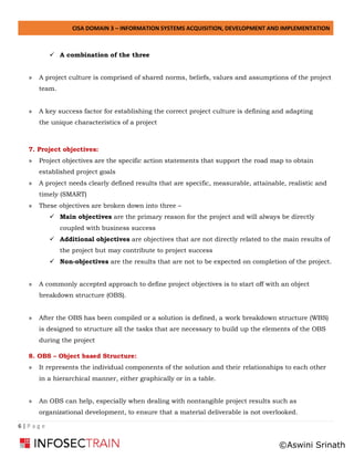 CISA DOMAIN 3 – INFORMATION SYSTEMS ACQUISITION, DEVELOPMENT AND IMPLEMENTATION
6 | P a g e
✓ A combination of the three
» A project culture is comprised of shared norms, beliefs, values and assumptions of the project
team.
» A key success factor for establishing the correct project culture is defining and adapting
the unique characteristics of a project
7. Project objectives:
» Project objectives are the specific action statements that support the road map to obtain
established project goals
» A project needs clearly defined results that are specific, measurable, attainable, realistic and
timely (SMART)
» These objectives are broken down into three –
✓ Main objectives are the primary reason for the project and will always be directly
coupled with business success
✓ Additional objectives are objectives that are not directly related to the main results of
the project but may contribute to project success
✓ Non-objectives are the results that are not to be expected on completion of the project.
» A commonly accepted approach to define project objectives is to start off with an object
breakdown structure (OBS).
» After the OBS has been compiled or a solution is defined, a work breakdown structure (WBS)
is designed to structure all the tasks that are necessary to build up the elements of the OBS
during the project
8. OBS – Object based Structure:
» It represents the individual components of the solution and their relationships to each other
in a hierarchical manner, either graphically or in a table.
» An OBS can help, especially when dealing with nontangible project results such as
organizational development, to ensure that a material deliverable is not overlooked.
©Aswini Srinath
 