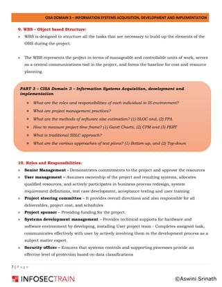 CISA DOMAIN 3 – INFORMATION SYSTEMS ACQUISITION, DEVELOPMENT AND IMPLEMENTATION
7 | P a g e
9. WBS – Object based Structure:
» WBS is designed to structure all the tasks that are necessary to build up the elements of the
OBS during the project.
» The WBS represents the project in terms of manageable and controllable units of work, serves
as a central communications tool in the project, and forms the baseline for cost and resource
planning.
10. Roles and Responsibilities:
» Senior Management - Demonstrates commitments to the project and approve the resources
» User management – Assumes ownership of the project and resulting systems, allocates
qualified resources, and actively participates in business process redesign, system
requirement definitions, test case development, acceptance testing and user training
» Project steering committee – It provides overall directions and also responsible for all
deliverables, project cost, and schedules
» Project sponsor – Providing funding for the project.
» Systems development management – Provides technical supports for hardware and
software environment by developing, installing User project team - Completes assigned task,
communicates effectively with user by actively involving them in the development process as a
subject matter expert.
» Security officer – Ensures that systems controls and supporting processes provide an
effective level of protection based on data classifications
PART 3 – CISA Domain 3 – Information Systems Acquisition, development and
implementation
» What are the roles and responsibilities of each individual in IS environment?
» What are project management practices?
» What are the methods of software size estimation? (1) SLOC and, (2) FPA
» How to measure project time frame? (1) Gantt Charts, (2) CPM and (3) PERT
» What is traditional SDLC approach?
» What are the various approaches of test plans? (1) Bottom-up, and (2) Top-down
©Aswini Srinath
 