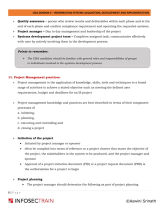 CISA DOMAIN 3 – INFORMATION SYSTEMS ACQUISITION, DEVELOPMENT AND IMPLEMENTATION
8 | P a g e
» Quality assurance – person who review results and deliverables within each phase and at the
end of each phase and confirm compliance requirement and operating the requested systems.
» Project manager – Day to day management and leadership of the project
» Systems development project team – Completes assigned task, communicates effectively
with user by actively involving them in the development process.
11. Project Management practices:
» Project management is the application of knowledge, skills, tools and techniques to a broad
range of activities to achieve a stated objective such as meeting the defined user
requirements, budget and deadlines for an IS project
» Project management knowledge and practices are best described in terms of their component
processes of
a. initiating,
b. planning,
c. executing and controlling and
d. closing a project
» Initiation of the project
• Initiated by project manager or sponsor
• often be compiled into terms of reference or a project charter that states the objective of
the project, the stakeholders in the system to be produced, and the project manager and
sponsor
• Approval of a project initiation document (PID) or a project request document (PRD) is
the authorization for a project to begin
» Project planning
• The project manager should determine the following as part of project planning
Points to remember:
➢ The CISA candidate should be familiar with general roles and responsibilities of groups
or individuals involved in the systems development process.
©Aswini Srinath
 