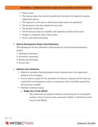 CISA DOMAIN 3 – INFORMATION SYSTEMS ACQUISITION, DEVELOPMENT AND IMPLEMENTATION
9 | P a g e
✓ Project scope
✓ The various tasks that need to be performed to produce the expected business
application system
✓ The sequence or the order in which these tasks need to be performed
✓ The duration or the time window for each task
✓ The priority of each task
✓ The IT resources that are available and required to perform these tasks
✓ Budget or costing for each of these tasks
✓ Source and means of funding
• System Development Project Cost Estimation
The following are the four methods in determining the cost of system development
project:
1. Analogous estimating
2. Parametric estimating
3. Bottom-up estimating
4. Actual costs
• Software size estimation
✓ Relates to methods of determining the relative physical size of the application
software to be developed
✓ Can be used as a guide for the allocation of resources, estimates of time and cost
required for its development, and as a comparison of the total effort required by
the resources available
✓ Methods of software sizing
• Single line of code (SLOC) –
o The traditional and simplest method in measuring size by counting the
number of lines of source code, measured in SLOC, is referred to as kilo
lines of code (KLOC)
©Aswini Srinath
 