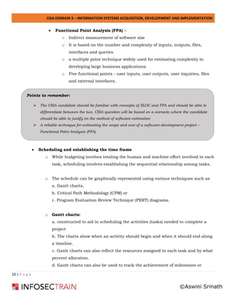 CISA DOMAIN 3 – INFORMATION SYSTEMS ACQUISITION, DEVELOPMENT AND IMPLEMENTATION
10 | P a g e
• Functional Point Analysis (FPA) –
o Indirect measurement of software size
o It is based on the number and complexity of inputs, outputs, files,
interfaces and queries.
o a multiple point technique widely used for estimating complexity in
developing large business applications.
o Five functional points - user inputs, user outputs, user inquiries, files
and external interfaces.
• Scheduling and establishing the time frame
o While budgeting involves totaling the human and machine effort involved in each
task, scheduling involves establishing the sequential relationship among tasks.
o The schedule can be graphically represented using various techniques such as
a. Gantt charts,
b. Critical Path Methodology (CPM) or
c. Program Evaluation Review Technique (PERT) diagrams.
o Gantt charts:
a. constructed to aid in scheduling the activities (tasks) needed to complete a
project
b. The charts show when an activity should begin and when it should end along
a timeline.
c. Gantt charts can also reflect the resources assigned to each task and by what
percent allocation.
d. Gantt charts can also be used to track the achievement of milestones or
Points to remember:
➢ The CISA candidate should be familiar with concepts of SLOC and FPA and should be able to
differentiate between the two. CISA question will be based on a scenario where the candidate
should be able to justify on the method of software estimation
➢ A reliable technique for estimating the scope and cost of a software-development project –
Functional Point Analysis (FPA)
©Aswini Srinath
 