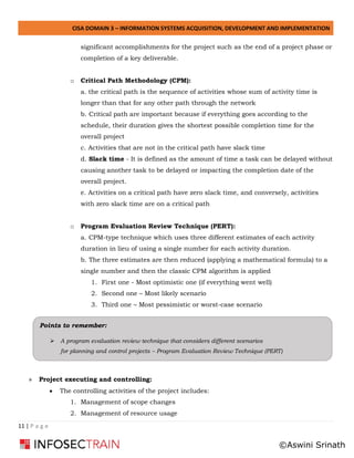 CISA DOMAIN 3 – INFORMATION SYSTEMS ACQUISITION, DEVELOPMENT AND IMPLEMENTATION
11 | P a g e
significant accomplishments for the project such as the end of a project phase or
completion of a key deliverable.
o Critical Path Methodology (CPM):
a. the critical path is the sequence of activities whose sum of activity time is
longer than that for any other path through the network
b. Critical path are important because if everything goes according to the
schedule, their duration gives the shortest possible completion time for the
overall project
c. Activities that are not in the critical path have slack time
d. Slack time - It is defined as the amount of time a task can be delayed without
causing another task to be delayed or impacting the completion date of the
overall project.
e. Activities on a critical path have zero slack time, and conversely, activities
with zero slack time are on a critical path
o Program Evaluation Review Technique (PERT):
a. CPM-type technique which uses three different estimates of each activity
duration in lieu of using a single number for each activity duration.
b. The three estimates are then reduced (applying a mathematical formula) to a
single number and then the classic CPM algorithm is applied
1. First one - Most optimistic one (if everything went well)
2. Second one – Most likely scenario
3. Third one – Most pessimistic or worst-case scenario
» Project executing and controlling:
• The controlling activities of the project includes:
1. Management of scope changes
2. Management of resource usage
Points to remember:
➢ A program evaluation review technique that considers different scenarios
for planning and control projects – Program Evaluation Review Technique (PERT)
©Aswini Srinath
 