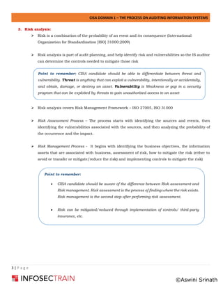 CISA DOMAIN 1 – THE PROCESS ON AUDITING INFORMATION SYSTEMS
3 | P a g e
3. Risk analysis:
➢ Risk is a combination of the probability of an event and its consequence (International
Organization for Standardization [ISO] 31000:2009)
➢ Risk analysis is part of audit planning, and help identify risk and vulnerabilities so the IS auditor
can determine the controls needed to mitigate those risk
➢ Risk analysis covers Risk Management Framework – ISO 27005, ISO 31000
➢ Risk Assessment Process – The process starts with identifying the sources and events, then
identifying the vulnerabilities associated with the sources, and then analyzing the probability of
the occurrence and the impact.
➢ Risk Management Process - It begins with identifying the business objectives, the information
assets that are associated with business, assessment of risk, how to mitigate the risk (either to
avoid or transfer or mitigate/reduce the risk) and implementing controls to mitigate the risk)
Point to remember:
• CISA candidate should be aware of the difference between Risk assessment and
Risk management. Risk assessment is the process of finding where the risk exists.
Risk management is the second step after performing risk assessment.
• Risk can be mitigated/reduced through implementation of controls/ third-party
insurance, etc.
Point to remember: CISA candidate should be able to differentiate between threat and
vulnerability. Threat is anything that can exploit a vulnerability, intentionally or accidentally,
and obtain, damage, or destroy an asset. Vulnerability is Weakness or gap in a security
program that can be exploited by threats to gain unauthorized access to an asset
©Aswini Srinath
 