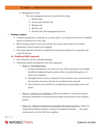 CISA DOMAIN 3 – INFORMATION SYSTEMS ACQUISITION, DEVELOPMENT AND IMPLEMENTATION
12 | P a g e
3. Management of risk
o The risk management process consists of five steps:
1. Identify risk
2. Access and evaluate risk
3. Manage risk
4. Monitor risk
5. Evaluate the risk management process
» Closing a project:
• A Project should have a finite life so, at some point, it is closed and the new or modified
system is handed over to the user
• When closing a project, there may still be some issues that need to be resolved,
ownership of which needs to be assigned
• The project sponsor should be satisfied that the system produced is acceptable and
ready for delivery
12. Traditional SDLC approach:
• Also referred to as the waterfall technique
• Traditional system Development Life Cycle Approach
o Phase 1 – Feasibility Study:
1. Includes development of a business case, which determine the strategic
benefits of implementing the system either in productivity gains or in
future cost avoidance
2. Intangible factors such as readiness of the business users and maturity of
the business processes will also be considered and assessed.
3. This business case provides the justification for proceeding to the next
phase.
o Phase 2 – Requirements definition - Define the problem or need that requires
resolution and define the functional and quality requirements of the solution
system
o Phase 3A – Software selection and acquisition (Purchased systems) - Based on
requirements defined, prepare a request for proposal outlining the entity
requirements to invite bids from suppliers
©Aswini Srinath
 