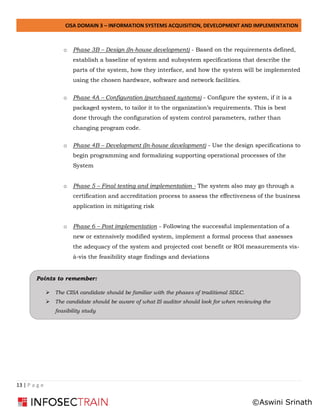 CISA DOMAIN 3 – INFORMATION SYSTEMS ACQUISITION, DEVELOPMENT AND IMPLEMENTATION
13 | P a g e
o Phase 3B – Design (In-house development) - Based on the requirements defined,
establish a baseline of system and subsystem specifications that describe the
parts of the system, how they interface, and how the system will be implemented
using the chosen hardware, software and network facilities.
o Phase 4A – Configuration (purchased systems) - Configure the system, if it is a
packaged system, to tailor it to the organization’s requirements. This is best
done through the configuration of system control parameters, rather than
changing program code.
o Phase 4B – Development (In-house development) - Use the design specifications to
begin programming and formalizing supporting operational processes of the
System
o Phase 5 – Final testing and implementation - The system also may go through a
certification and accreditation process to assess the effectiveness of the business
application in mitigating risk
o Phase 6 – Post implementation - Following the successful implementation of a
new or extensively modified system, implement a formal process that assesses
the adequacy of the system and projected cost benefit or ROI measurements vis-
à-vis the feasibility stage findings and deviations
Points to remember:
➢ The CISA candidate should be familiar with the phases of traditional SDLC.
➢ The candidate should be aware of what IS auditor should look for when reviewing the
feasibility study
©Aswini Srinath
 