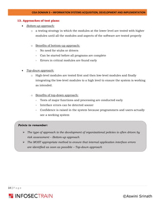CISA DOMAIN 3 – INFORMATION SYSTEMS ACQUISITION, DEVELOPMENT AND IMPLEMENTATION
14 | P a g e
13. Approaches of test plans:
• Bottom-up approach:
o a testing strategy in which the modules at the lower level are tested with higher
modules until all the modules and aspects of the software are tested properly
o Benefits of bottom-up approach:
- No need for stubs or drivers
- Can be started before all programs are complete
- Errors in critical modules are found early
• Top-down approach:
o High-level modules are tested first and then low-level modules and finally
integrating the low-level modules to a high level to ensure the system is working
as intended.
o Benefits of top-down approach:
- Tests of major functions and processing are conducted early
- Interface errors can be detected sooner
- Confidence is raised in the system because programmers and users actually
see a working system
Points to remember:
➢ The type of approach to the development of organizational policies is often driven by
risk assessment – Bottom-up approach
➢ The MOST appropriate method to ensure that internal application interface errors
are identified as soon as possible – Top-down approach
©Aswini Srinath
 