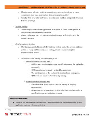 CISA DOMAIN 3 – INFORMATION SYSTEMS ACQUISITION, DEVELOPMENT AND IMPLEMENTATION
16 | P a g e
o A hardware or software test that evaluates the connection of two or more
components that pass information from one area to another
o The objective is to take unit-tested modules and build an integrated structure
dictated by design.
• System testing:
o The testing of the software application as a whole to check if the system is
complaint with the user requirements.
o It is an end to end user perspective testing intended to find defects in the
software system.
• Final acceptance testing:
o After the system staff is satisfied with their system tests, the new or modified
system is ready for the acceptance testing, which occurs during the
implementation phase.
o Final acceptance testing has two major parts:
1. Quality assurance testing (QAT):
- QAT focuses on the documented specifications and the technology
employed.
- QAT is performed primarily by the IT department.
- The participation of the end user is minimal and on request.
- QAT does not focus on functionality testing.
2. User acceptance testing (UAT):
- UAT should be performed in a secure testing or staging
environment
- On completion of acceptance testing, the final step is usually a
certification and accreditation process
Points to remember:
➢ Failure in this testing stage would have the GREATEST impact on the implementation of new
application software – Acceptance testing
©Aswini Srinath
 