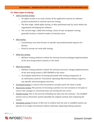 CISA DOMAIN 3 – INFORMATION SYSTEMS ACQUISITION, DEVELOPMENT AND IMPLEMENTATION
17 | P a g e
15. Other types of testing:
• Alpha and beta testing:
o An alpha version is an early version of the application system (or software
product) submitted to internal users for testing.
o The first stage, called alpha testing, is often performed only by users within the
organization developing the software
o The second stage, called beta testing, a form of user acceptance testing,
generally involves a limited number of external users.
• Pilot testing:
o A preliminary test that focuses on specific and predetermined aspects of a
System
o Proof of concept are early pilot testing.
• White box testing:
o Software testing method in which the internal structure/design/implementation
of the item being tested is known to the tester
• Black box testing:
o Software testing method in which the internal structure/ design/implementation
of the item being tested is NOT KNOWN to the tester.
o An integrity-based form of testing associated with testing components of
an information system’s “functional” operating effectiveness without regard to
any specific internal program structure
• Functional testing: It ensures that the product actually meets the client's needs
• Regression testing: The process of rerunning a portion of a test scenario or test plan to
ensure that changes or corrections have not introduced new errors.
• Parallel testing: This is the process of feeding test data into two systems - the modified
system and an alternative system (possibly the original system) and comparing the
results
• Sociability testing: Purpose of this test to confirm that the new or modified system can
operate in its target environment without adversely impacting existing systems.
©Aswini Srinath
 
