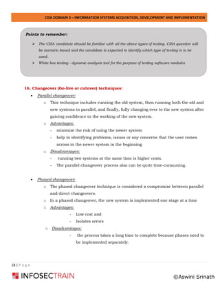 CISA DOMAIN 3 – INFORMATION SYSTEMS ACQUISITION, DEVELOPMENT AND IMPLEMENTATION
18 | P a g e
16. Changeover (Go-live or cutover) techniques:
• Parallel changeover:
o This technique includes running the old system, then running both the old and
new systems in parallel, and finally, fully changing over to the new system after
gaining confidence in the working of the new system.
o Advantages:
- minimize the risk of using the newer system
- help in identifying problems, issues or any concerns that the user comes
across in the newer system in the beginning
o Disadvantages:
- running two systems at the same time is higher costs.
- The parallel changeover process also can be quite time-consuming.
• Phased changeover:
o The phased changeover technique is considered a compromise between parallel
and direct changeovers.
o In a phased changeover, the new system is implemented one stage at a time
o Advantages:
- Low cost and
- Isolates errors
o Disadvantages:
- the process takes a long time to complete because phases need to
be implemented separately.
Points to remember:
➢ The CISA candidate should be familiar with all the above types of testing. CISA question will
be scenario based and the candidate is expected to identify which type of testing is to be
used.
➢ White box testing - dynamic analysis tool for the purpose of testing software modules
©Aswini Srinath
 