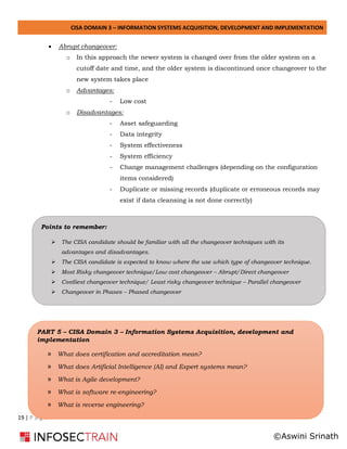 CISA DOMAIN 3 – INFORMATION SYSTEMS ACQUISITION, DEVELOPMENT AND IMPLEMENTATION
19 | P a g e
• Abrupt changeover:
o In this approach the newer system is changed over from the older system on a
cutoff date and time, and the older system is discontinued once changeover to the
new system takes place
o Advantages:
- Low cost
o Disadvantages:
- Asset safeguarding
- Data integrity
- System effectiveness
- System efficiency
- Change management challenges (depending on the configuration
items considered)
- Duplicate or missing records (duplicate or erroneous records may
exist if data cleansing is not done correctly)
PART 5 – CISA Domain 3 – Information Systems Acquisition, development and
implementation
» What does certification and accreditation mean?
» What does Artificial Intelligence (AI) and Expert systems mean?
» What is Agile development?
» What is software re-engineering?
» What is reverse engineering?
Points to remember:
➢ The CISA candidate should be familiar with all the changeover techniques with its
advantages and disadvantages.
➢ The CISA candidate is expected to know where the use which type of changeover technique.
➢ Most Risky changeover technique/Low cost changeover – Abrupt/Direct changeover
➢ Costliest changeover technique/ Least risky changeover technique – Parallel changeover
➢ Changeover in Phases – Phased changeover
©Aswini Srinath
 