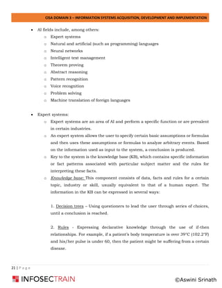 CISA DOMAIN 3 – INFORMATION SYSTEMS ACQUISITION, DEVELOPMENT AND IMPLEMENTATION
21 | P a g e
• AI fields include, among others:
o Expert systems
o Natural and artificial (such as programming) languages
o Neural networks
o Intelligent text management
o Theorem proving
o Abstract reasoning
o Pattern recognition
o Voice recognition
o Problem solving
o Machine translation of foreign languages
• Expert systems:
o Expert systems are an area of AI and perform a specific function or are prevalent
in certain industries.
o An expert system allows the user to specify certain basic assumptions or formulas
and then uses these assumptions or formulas to analyze arbitrary events. Based
on the information used as input to the system, a conclusion is produced.
o Key to the system is the knowledge base (KB), which contains specific information
or fact patterns associated with particular subject matter and the rules for
interpreting these facts.
o Knowledge base: This component consists of data, facts and rules for a certain
topic, industry or skill, usually equivalent to that of a human expert. The
information in the KB can be expressed in several ways:
1. Decision trees – Using questioners to lead the user through series of choices,
until a conclusion is reached.
2. Rules - Expressing declarative knowledge through the use of if-then
relationships. For example, if a patient’s body temperature is over 39°C (102.2°F)
and his/her pulse is under 60, then the patient might be suffering from a certain
disease.
©Aswini Srinath
 