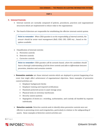 CISA DOMAIN 1 – THE PROCESS ON AUDITING INFORMATION SYSTEMS
4 | P a g e
4. Internal Controls:
➢ Internal controls are normally composed of policies, procedures, practices and organizational
structures which are implemented to reduce risks to the organizations
➢ The board of directors are responsible for establishing the effective internal control system
➢ Classification of internal controls:
a. Preventive controls
b. Detective controls
c. Corrective controls
➢ Preventive controls: are those internal controls which are deployed to prevent happening of an
event that might affect achievement of organizational objectives. Some examples of preventive
control activities are:
• Employee background checks
• Employee training and required certifications
• Password protected access to asset storage areas
• Physical locks on inventory warehouses
• Security camera systems
• Segregation of duties (i.e. recording, authorization, and custody all handled by separate
individuals)
➢ Detective controls: Detective controls seek to identify when preventive controls were not
effective in preventing errors and irregularities, particularly in relation to the safeguarding of
assets. Some examples of detective control activities are:
Point to remember: When CISA question is on the responsibility of internal controls, the
answer should be senior most management (BoD, CEO, CIO, CISO etc) , based on the
options available.
Point to remember: CISA question will be scenario based, where the candidate should
have a thorough understanding of all the three controls and able to differentiate between
preventive, detective and corrective controls
PART 2
©Aswini Srinath
 