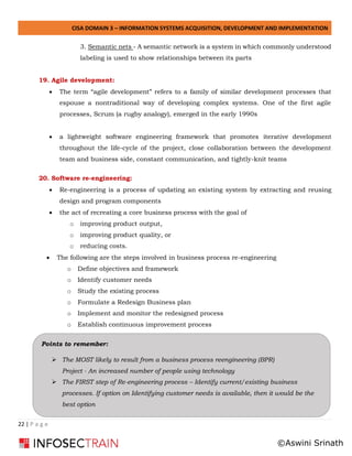 CISA DOMAIN 3 – INFORMATION SYSTEMS ACQUISITION, DEVELOPMENT AND IMPLEMENTATION
22 | P a g e
3. Semantic nets - A semantic network is a system in which commonly understood
labeling is used to show relationships between its parts
19. Agile development:
• The term “agile development” refers to a family of similar development processes that
espouse a nontraditional way of developing complex systems. One of the first agile
processes, Scrum (a rugby analogy), emerged in the early 1990s
• a lightweight software engineering framework that promotes iterative development
throughout the life-cycle of the project, close collaboration between the development
team and business side, constant communication, and tightly-knit teams
20. Software re-engineering:
• Re-engineering is a process of updating an existing system by extracting and reusing
design and program components
• the act of recreating a core business process with the goal of
o improving product output,
o improving product quality, or
o reducing costs.
• The following are the steps involved in business process re-engineering
o Define objectives and framework
o Identify customer needs
o Study the existing process
o Formulate a Redesign Business plan
o Implement and monitor the redesigned process
o Establish continuous improvement process
Points to remember:
➢ The MOST likely to result from a business process reengineering (BPR)
Project - An increased number of people using technology
➢ The FIRST step of Re-engineering process – Identify current/existing business
processes. If option on Identifying customer needs is available, then it would be the
best option
©Aswini Srinath
 