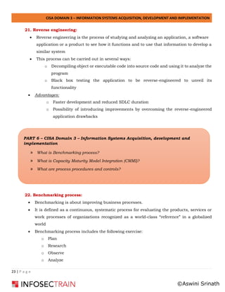 CISA DOMAIN 3 – INFORMATION SYSTEMS ACQUISITION, DEVELOPMENT AND IMPLEMENTATION
23 | P a g e
21. Reverse engineering:
• Reverse engineering is the process of studying and analyzing an application, a software
application or a product to see how it functions and to use that information to develop a
similar system
• This process can be carried out in several ways:
o Decompiling object or executable code into source code and using it to analyze the
program
o Black box testing the application to be reverse-engineered to unveil its
functionality
• Advantages:
o Faster development and reduced SDLC duration
o Possibility of introducing improvements by overcoming the reverse-engineered
application drawbacks
22. Benchmarking process:
• Benchmarking is about improving business processes.
• It is defined as a continuous, systematic process for evaluating the products, services or
work processes of organizations recognized as a world-class “reference” in a globalized
world
• Benchmarking process includes the following exercise:
o Plan
o Research
o Observe
o Analyze
PART 6 – CISA Domain 3 – Information Systems Acquisition, development and
implementation
» What is Benchmarking process?
» What is Capacity Maturity Model Integration (CMMI)?
» What are process procedures and controls?
©Aswini Srinath
 
