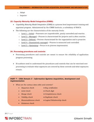 CISA DOMAIN 3 – INFORMATION SYSTEMS ACQUISITION, DEVELOPMENT AND IMPLEMENTATION
24 | P a g e
o Adopt
o Improve
23. Capacity Maturity Model Integration (CMMI):
• Capability Maturity Model Integration (CMMI) is a process level improvement training and
appraisal program. Administered by the CMMI Institute, a subsidiary of ISACA.
• The following are the characteristics of the maturity levels:
o Level 1 – Initial – Processes are unpredictable, poorly controlled and reactive.
o Level 2 – Managed – Process is characterized for projects and is often reactive.
o Level 3 – Defined – Process characterized for the organization and is proactive
o Level 4 – Quantatively managed – Process is measured and controlled
o Level 5 – Optimizing – Focus is on process improvement.
24. Processing procedures and controls:
• Processing procedures and controls are meant to ensure the reliability of application
program processing.
• IS auditors need to understand the procedures and controls that can be exercised over
processing to evaluate what exposures are covered by these controls and what exposures
remain.
PART 7 – CISA Domain 3 – Information Systems Acquisition, development and
implementation
» What are the various data edits and controls?
• Sequence check ● Key verification
• Limit check ● Check digit
• Range check ● Completeness check
• Validity check ● Duplicate check
• Reasonableness check ● Logical Relationship check
• Existence check
©Aswini Srinath
 