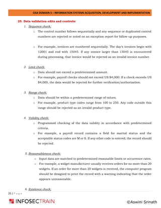 CISA DOMAIN 3 – INFORMATION SYSTEMS ACQUISITION, DEVELOPMENT AND IMPLEMENTATION
25 | P a g e
25. Data validation edits and controls:
1. Sequence check:
o The control number follows sequentially and any sequence or duplicated control
numbers are rejected or noted on an exception report for follow-up purposes.
o For example, invoices are numbered sequentially. The day’s invoices begin with
12001 and end with 15045. If any invoice larger than 15045 is encountered
during processing, that invoice would be rejected as an invalid invoice number.
2. Limit check:
o Data should not exceed a predetermined amount.
o For example, payroll checks should not exceed US $4,000. If a check exceeds US
$4,000, the data would be rejected for further verification/authorization.
3. Range check:
o Data should be within a predetermined range of values.
o For example, product type codes range from 100 to 250. Any code outside this
range should be rejected as an invalid product type.
4. Validity check:
o Programmed checking of the data validity in accordance with predetermined
criteria.
o For example, a payroll record contains a field for marital status and the
acceptable status codes are M or S. If any other code is entered, the record should
be rejected.
5. Reasonableness check:
o Input data are matched to predetermined reasonable limits or occurrence rates.
o For example, a widget manufacturer usually receives orders for no more than 20
widgets. If an order for more than 20 widgets is received, the computer program
should be designed to print the record with a warning indicating that the order
appears unreasonable.
6. Existence check:
©Aswini Srinath
 