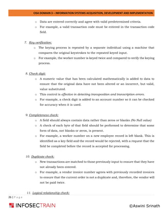 CISA DOMAIN 3 – INFORMATION SYSTEMS ACQUISITION, DEVELOPMENT AND IMPLEMENTATION
26 | P a g e
o Data are entered correctly and agree with valid predetermined criteria.
o For example, a valid transaction code must be entered in the transaction code
field.
7. Key verification:
o The keying process is repeated by a separate individual using a machine that
compares the original keystrokes to the repeated keyed input.
o For example, the worker number is keyed twice and compared to verify the keying
process.
8. Check digit:
o A numeric value that has been calculated mathematically is added to data to
ensure that the original data have not been altered or an incorrect, but valid,
value substituted.
o This control is effective in detecting transposition and transcription errors.
o For example, a check digit is added to an account number so it can be checked
for accuracy when it is used.
9. Completeness check:
o A field should always contain data rather than zeros or blanks (No Null value)
o A check of each byte of that field should be performed to determine that some
form of data, not blanks or zeros, is present.
o For example, a worker number on a new employee record is left blank. This is
identified as a key field and the record would be rejected, with a request that the
field be completed before the record is accepted for processing.
10. Duplicate check:
o New transactions are matched to those previously input to ensure that they have
not already been entered.
o For example, a vendor invoice number agrees with previously recorded invoices
to ensure that the current order is not a duplicate and, therefore, the vendor will
not be paid twice.
11. Logical relationship check:
©Aswini Srinath
 