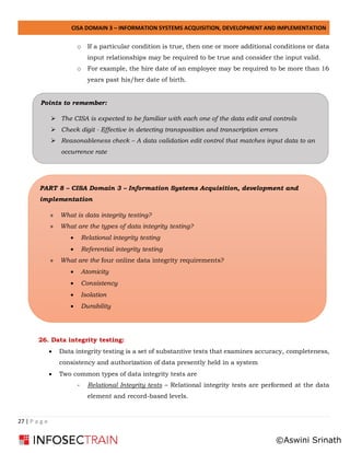 CISA DOMAIN 3 – INFORMATION SYSTEMS ACQUISITION, DEVELOPMENT AND IMPLEMENTATION
27 | P a g e
o If a particular condition is true, then one or more additional conditions or data
input relationships may be required to be true and consider the input valid.
o For example, the hire date of an employee may be required to be more than 16
years past his/her date of birth.
26. Data integrity testing:
• Data integrity testing is a set of substantive tests that examines accuracy, completeness,
consistency and authorization of data presently held in a system
• Two common types of data integrity tests are
- Relational Integrity tests – Relational integrity tests are performed at the data
element and record-based levels.
PART 8 – CISA Domain 3 – Information Systems Acquisition, development and
implementation
» What is data integrity testing?
» What are the types of data integrity testing?
• Relational integrity testing
• Referential integrity testing
» What are the four online data integrity requirements?
• Atomicity
• Consistency
• Isolation
• Durability
Points to remember:
➢ The CISA is expected to be familiar with each one of the data edit and controls
➢ Check digit - Effective in detecting transposition and transcription errors
➢ Reasonableness check – A data validation edit control that matches input data to an
occurrence rate
©Aswini Srinath
 