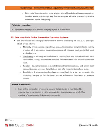 CISA DOMAIN 3 – INFORMATION SYSTEMS ACQUISITION, DEVELOPMENT AND IMPLEMENTATION
28 | P a g e
- Referential integrity tests - tests whether the table relationships are consistent.
In other words, any foreign key field must agree with the primary key that is
referenced by the foreign key.
27. Data Integrity in Online Transaction Processing Systems:
• The four online data integrity requirements known collectively as the ACID principle,
which are as follows:
o Atomicity - From a user perspective, a transaction is either completed in its entirety
or not at all. If an error or interruption occurs, all changes made up to that point
are backed out.
o Consistency - All integrity conditions in the database are maintained with each
transaction, taking the database from one consistent state into another consistent
state.
o Isolation - Each transaction is isolated from other transactions, and hence, each
transaction only accesses data that are part of a consistent database state.
o Durability - If a transaction has been reported back to a user as complete, the
resulting changes to the database survive subsequent hardware or software
failures.
Points to remember:
➢ In an online transaction processing system, data integrity is maintained by
ensuring that a transaction is either completed in its entirety or not at all. This
principle of data integrity is known as - Atomicity
Points to remember:
➢ Referential integrity - will prevent dangling tuples in a database
©Aswini Srinath
 