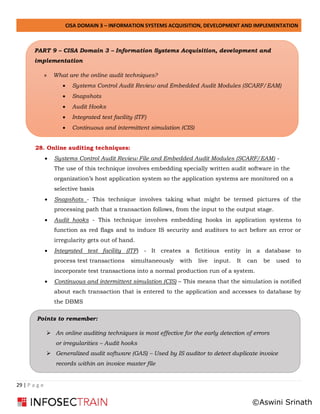 CISA DOMAIN 3 – INFORMATION SYSTEMS ACQUISITION, DEVELOPMENT AND IMPLEMENTATION
29 | P a g e
28. Online auditing techniques:
• Systems Control Audit Review File and Embedded Audit Modules (SCARF/EAM) -
The use of this technique involves embedding specially written audit software in the
organization’s host application system so the application systems are monitored on a
selective basis
• Snapshots - This technique involves taking what might be termed pictures of the
processing path that a transaction follows, from the input to the output stage.
• Audit hooks - This technique involves embedding hooks in application systems to
function as red flags and to induce IS security and auditors to act before an error or
irregularity gets out of hand.
• Integrated test facility (ITF) - It creates a fictitious entity in a database to
process test transactions simultaneously with live input. It can be used to
incorporate test transactions into a normal production run of a system.
• Continuous and intermittent simulation (CIS) – This means that the simulation is notified
about each transaction that is entered to the application and accesses to database by
the DBMS
PART 9 – CISA Domain 3 – Information Systems Acquisition, development and
implementation
» What are the online audit techniques?
• Systems Control Audit Review and Embedded Audit Modules (SCARF/EAM)
• Snapshots
• Audit Hooks
• Integrated test facility (ITF)
• Continuous and intermittent simulation (CIS)
Points to remember:
➢ An online auditing techniques is most effective for the early detection of errors
or irregularities – Audit hooks
➢ Generalized audit software (GAS) – Used by IS auditor to detect duplicate invoice
records within an invoice master file
©Aswini Srinath
 