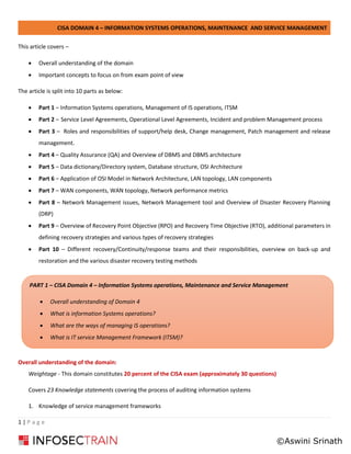 CISA DOMAIN 4 – INFORMATION SYSTEMS OPERATIONS, MAINTENANCE AND SERVICE MANAGEMENT
1 | P a g e
This article covers –
• Overall understanding of the domain
• Important concepts to focus on from exam point of view
The article is split into 10 parts as below:
• Part 1 – Information Systems operations, Management of IS operations, ITSM
• Part 2 – Service Level Agreements, Operational Level Agreements, Incident and problem Management process
• Part 3 – Roles and responsibilities of support/help desk, Change management, Patch management and release
management.
• Part 4 – Quality Assurance (QA) and Overview of DBMS and DBMS architecture
• Part 5 – Data dictionary/Directory system, Database structure, OSI Architecture
• Part 6 – Application of OSI Model in Network Architecture, LAN topology, LAN components
• Part 7 – WAN components, WAN topology, Network performance metrics
• Part 8 – Network Management issues, Network Management tool and Overview of Disaster Recovery Planning
(DRP)
• Part 9 – Overview of Recovery Point Objective (RPO) and Recovery Time Objective (RTO), additional parameters in
defining recovery strategies and various types of recovery strategies
• Part 10 – Different recovery/Continuity/response teams and their responsibilities, overview on back-up and
restoration and the various disaster recovery testing methods
Overall understanding of the domain:
Weightage - This domain constitutes 20 percent of the CISA exam (approximately 30 questions)
Covers 23 Knowledge statements covering the process of auditing information systems
1. Knowledge of service management frameworks
PART 1 – CISA Domain 4 – Information Systems operations, Maintenance and Service Management
• Overall understanding of Domain 4
• What is information Systems operations?
• What are the ways of managing IS operations?
• What is IT service Management Framework (ITSM)?
©Aswini Srinath
 