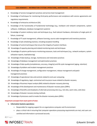 CISA DOMAIN 4 – INFORMATION SYSTEMS OPERATIONS, MAINTENANCE AND SERVICE MANAGEMENT
2 | P a g e
2. Knowledge of service management practices and service level management
3. Knowledge of techniques for monitoring third-party performance and compliance with service agreements and
regulatory requirements
4. Knowledge of enterprise architecture (EA)
5. Knowledge of the functionality of fundamental technology (e.g., hardware and network components, system
software, middleware, database management systems)
6. Knowledge of system resiliency tools and techniques (e.g., fault tolerant hardware, elimination of single point of
failure, clustering)
7. Knowledge of IT asset management, software licensing, source code management and inventory practices
8. Knowledge of job scheduling practices, including exception handling
9. Knowledge of control techniques that ensure the integrity of system interfaces
10. Knowledge of capacity planning and related monitoring tools and techniques
11. Knowledge of systems performance monitoring processes, tools and techniques (e.g., network analyzers, system
utilization reports, load balancing)
12. Knowledge of data backup, storage, maintenance and restoration practices
13. Knowledge of database management and optimization practices
14. Knowledge of data quality (completeness, accuracy, integrity) and life cycle management (aging, retention)
15. Knowledge of problem and incident management practices
16. Knowledge of change management, configuration management, release management and patch
management practices
17. Knowledge of operational risks and controls related to end-user computing
18. Knowledge of regulatory, legal, contractual and insurance issues related to disaster recovery
19. Knowledge of business impact analysis (BIA) related to disaster recovery planning
20. Knowledge of the development and maintenance of disaster recovery plans (DRPs)
21. Knowledge of benefits and drawbacks of alternate processing sites (e.g., hot sites, warm sites, cold sites)
22. Knowledge of disaster recovery testing methods
23. Knowledge of processes used to invoke the disaster recovery plans (DRPs)
Important concepts from exam point of view:
1. Information Systems operations:
» Responsible for ongoing support for an organizations computer and IS environment
» plays a critical role in ensuring that computer operations processing requirements are met, end users are
satisfied and information is processed securely
©Aswini Srinath
 