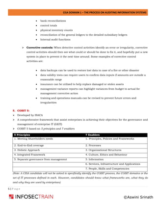 CISA DOMAIN 1 – THE PROCESS ON AUDITING INFORMATION SYSTEMS
5 | P a g e
• bank reconciliations
• control totals
• physical inventory counts
• reconciliation of the general ledgers to the detailed subsidiary ledgers
• Internal audit functions
➢ Corrective controls: When detective control activities identify an error or irregularity, corrective
control activities should then see what could or should be done to fix it, and hopefully put a new
system in place to prevent it the next time around. Some examples of corrective control
activities are:
• data backups can be used to restore lost data in case of a fire or other disaster
• data validity tests can require users to confirm data inputs if amounts are outside a
reasonable range
• insurance can be utilized to help replace damaged or stolen assets
• management variance reports can highlight variances from budget to actual for
management corrective action
• training and operations manuals can be revised to prevent future errors and
irregularities
5. COBIT 5:
➢ Developed by ISACA
➢ A comprehensive framework that assist enterprises in achieving their objectives for the governance and
management of enterprise IT (GEIT)
➢ COBIT 5 based on 5 principles and 7 enablers
5 Principles 7 Enablers
1. Meeting Shareholders needs 1. Principles, Policies and Frameworks
2. End-to-End coverage 2. Processes
3. Holistic Approach 3. Organizational Structures
4. Integrated Framework 4. Culture, Ethics and Behaviour
5. Separate governance from management 5. Information
6. Services, Infrastructure and Applications
7. People, Skills and Competencies
(Note: A CISA candidate will not be asked to specifically identify the COBIT process, the COBIT domains or the
set of IT processes defined in each. However, candidates should know what frameworks are, what they do
and why they are used by enterprises)
©Aswini Srinath
 