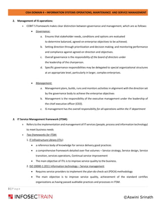 CISA DOMAIN 4 – INFORMATION SYSTEMS OPERATIONS, MAINTENANCE AND SERVICE MANAGEMENT
3 | P a g e
2. Management of IS operations:
» COBIT 5 framework makes clear distinction between governance and management, which are as follows:
• Governance:
a. Ensures that stakeholder needs, conditions and options are evaluated
to determine balanced, agreed-on enterprise objectives to be achieved;
b. Setting direction through prioritization and decision making; and monitoring performance
and compliance against agreed-on direction and objectives.
c. Overall governance is the responsibility of the board of directors under
the leadership of the chairperson.
d. Specific governance responsibilities may be delegated to special organizational structures
at an appropriate level, particularly in larger, complex enterprises.
• Management:
a. Management plans, builds, runs and monitors activities in alignment with the direction set
by the governance body to achieve the enterprise objectives
b. Management is the responsibility of the executive management under the leadership of
the chief executive officer (CEO).
c. IS management has the overall responsibility for all operations within the IT department
3. IT Service Management framework (ITSM):
» Refers to the implementation and management of IT services (people, process and information technology)
to meet business needs
» Two frameworks for ITSM:
1. IT Infrastructure Library (ITIL):
• a reference body of knowledge for service delivery good practices
• a comprehensive framework detailed over five volumes – Service strategy, Service design, Service
transition, services operations, Continual service improvement
• The main objective of ITIL is to improve service quality to the business.
2. ISO 20000-1:2011 Information technology – Service management
• Requires service providers to implement the plan-do-check-act (PDCA) methodology
• The main objective is to improve service quality, achievement of the standard certifies
organizations as having passed auditable practices and processes in ITSM.
©Aswini Srinath
 