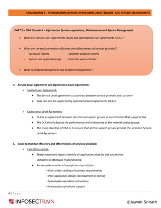 CISA DOMAIN 4 – INFORMATION SYSTEMS OPERATIONS, MAINTENANCE AND SERVICE MANAGEMENT
4 | P a g e
4. Service Level Agreement and Operational Level Agreement:
» Service Level Agreement:
• The Service Level agreement is a contract between service provider and customer
• SLAs can also be supported by operational level agreements (OLAs)
» Operational Level Agreement:
• OLA is an agreement between the internal support groups of an institution that supports SLA
• The OLA clearly depicts the performance and relationship of the internal service groups.
• The main objective of OLA is to ensure that all the support groups provide the intended Service
Level Agreement
5. Tools to monitor efficiency and effectiveness of services provided:
» Exception reports:
• These automated reports identify all applications that did not successfully
complete or otherwise malfunctioned.
• An excessive number of exceptions may indicate:
– Poor understanding of business requirements
– Poor application design, development or testing
– Inadequate operation instructions
– Inadequate operations support
PART 2 – CISA Domain 4 – Information Systems operations, Maintenance and Service Management
• What are Service Level Agreements (SLAs) and Operational Level Agreements (OLAs)?
• What are the tools to monitor efficiency and effectiveness of services provided?
- Exception reports - Operator problem reports
- System and application logs - Operator work schedule
• What is incident management and problem management?
©Aswini Srinath
 