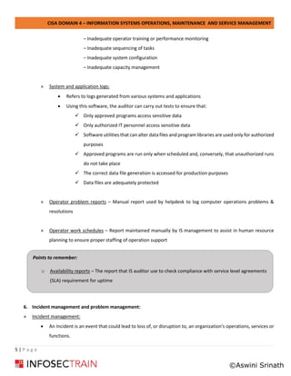 CISA DOMAIN 4 – INFORMATION SYSTEMS OPERATIONS, MAINTENANCE AND SERVICE MANAGEMENT
5 | P a g e
– Inadequate operator training or performance monitoring
– Inadequate sequencing of tasks
– Inadequate system configuration
– Inadequate capacity management
» System and application logs:
• Refers to logs generated from various systems and applications
• Using this software, the auditor can carry out tests to ensure that:
✓ Only approved programs access sensitive data
✓ Only authorized IT personnel access sensitive data
✓ Software utilities that can alter data files and program libraries are used only for authorized
purposes
✓ Approved programs are run only when scheduled and, conversely, that unauthorized runs
do not take place
✓ The correct data file generation is accessed for production purposes
✓ Data files are adequately protected
» Operator problem reports – Manual report used by helpdesk to log computer operations problems &
resolutions
» Operator work schedules – Report maintained manually by IS management to assist in human resource
planning to ensure proper staffing of operation support
6. Incident management and problem management:
» Incident management:
• An Incident is an event that could lead to loss of, or disruption to, an organization's operations, services or
functions.
Points to remember:
o Availability reports – The report that IS auditor use to check compliance with service level agreements
(SLA) requirement for uptime
©Aswini Srinath
 