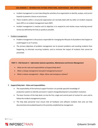 CISA DOMAIN 4 – INFORMATION SYSTEMS OPERATIONS, MAINTENANCE AND SERVICE MANAGEMENT
6 | P a g e
• Incident management is a term describing the activities of an organization to identify, analyze, and correct
hazards to prevent a future re-occurrence.
• These incidents within a structured organization are normally dealt with by either an incident response
team (IRT) or an incident management team (IMT)
• Incident management is reactive and its objective is to respond to and resolve issues restoring normal
service (as defined by the SLA) as quickly as possible.
» Problem management:
• Problem management is the process responsible for managing the lifecycle of all problems that happen or
could happen in an IT service.
• The primary objectives of problem management are to prevent problems and resulting incidents from
happening, to eliminate recurring incidents, and to minimize the impact of incidents that cannot be
prevented.
7. Support/Help desk – Roles and responsibilities:
• The responsibility of the technical support function is to provide specialist knowledge of
production systems to identify and assist in system change/development and problem resolution.
• The basic function of the help desk is to be the first, single and central point of contact for users and to
follow the incident management process
• The help desk personnel must ensure that all hardware and software incidents that arise are fully
documented and escalated based on the priorities established by management
PART 3 – CISA Domain 4 – Information Systems operations, Maintenance and Service Management
• What are the roles and responsibilities of Support/help desk?
• What is change management and patch management process?
• What is release management – Major, Minor and emergency releases?
©Aswini Srinath
 